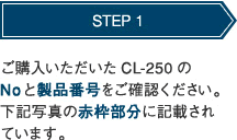 STEP 1 ご購入いただいたCL-250のNoと製品番号をご確認ください。下記写真の赤枠部分に記載されています。