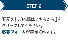 STEP 2 下記の「ご応募はこちらから」をクリックしてください。応募フォームが表示されます。 