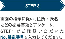 STEP 3 画面の指示に従い、住所・氏名などの必要事項とアンケート、STEP1でご確認いただいたNo、製造番号を入力してください。 