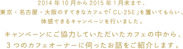 2014年10月から2015年1月末まで、東京・名古屋・大阪のすてきなカフェで「CL-25E」を置いてもらい、体感できるキャンペーンを行いました。 キャンペーンにご協力していただいたカフェの中から、3つのカフェオーナーに伺ったお話をご紹介します。