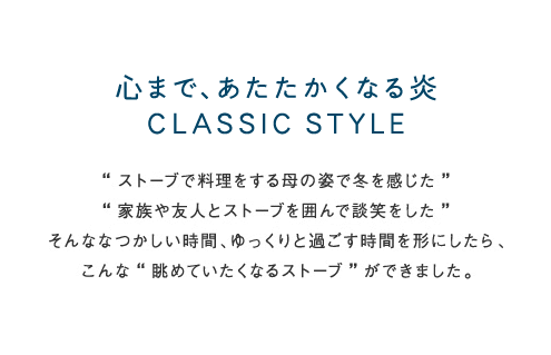 心まで、あたたかくなる炎CLASSIC STYLE &ldquo;ストーブで料理する母の姿で冬を感じた&rdquo; &ldquo;家族や友人とストーブを囲んで談笑した&rdquo; そんななつかしい時間、ゆっくりと過ごす時間を形にしたら、こんな &ldquo;眺めていたくなるストーブ&rdquo; ができました。