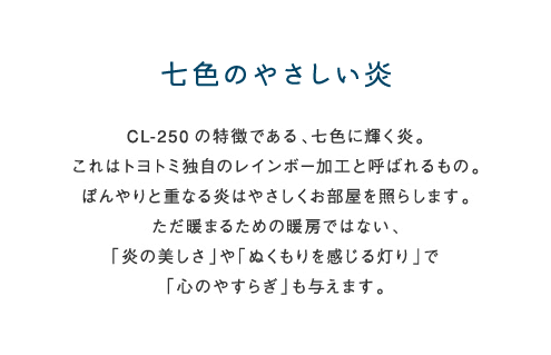 七色のやさしい炎 CL-250の特徴である、七色に輝く炎。これはトヨトミ独自のレインボー加工と呼ばれるもの。ぼんやりと重なる炎はやさしくお部屋を照らします。ただ暖まるための暖房ではない、「炎の美しさ」や「ぬくもりを感じる灯り」で「心のやすらぎ」も与えます。