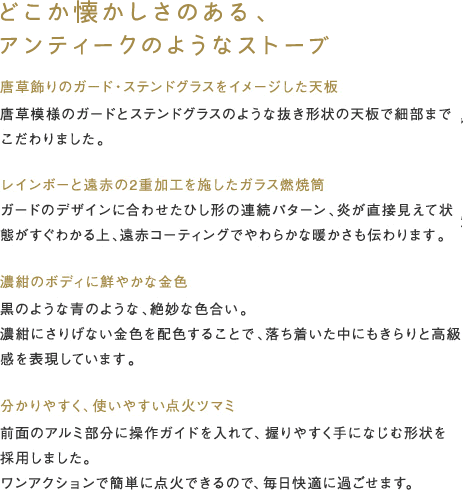 どこか懐かしさのある、アンティークのようなストーブ 「 唐草飾りのガード・ステンドグラスをイメージした天板」唐草模様のガードとステンドグラスのような抜き形状の天板で細部までこだわりました。「レインボーと遠赤の2重加工を施したガラス燃焼筒」ガードのデザインに合わせたひし形の連続パターン、炎が直接見えて状態がすぐわかる上、遠赤コーティングでやわらかな暖かさも伝わります。 「濃紺のボディに鮮やかな金色」黒のような青のような、絶妙な色合い。濃紺にさりげない金色を配色することで、落ち着いた中にもきらりと高級感を表現しています。 「分かりやすく、使いやすい点火ツマミ」前面のアルミ部分に操作ガイドを入れて、握りやすく手になじむ形状を採用しました。ワンアクションで簡単に点火できるので、毎日快適に過ごせます。 