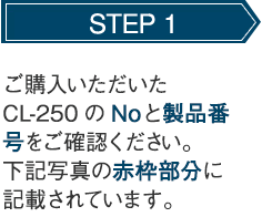 STEP 1 ご購入いただいたCL-250のNoと製品番号をご確認ください。下記写真の赤枠部分に記載されています。