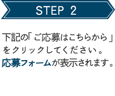 STEP 2 下記の「ご応募はこちらから」をクリックしてください。応募フォームが表示されます。 