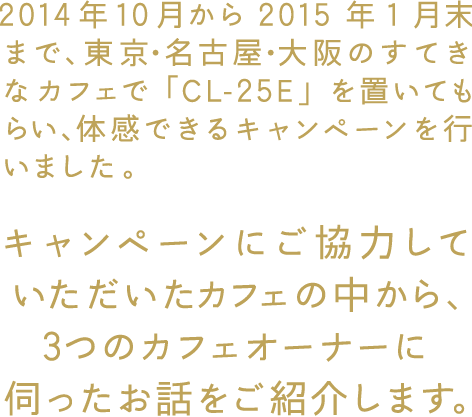 2014年10月から2015年1月末まで、東京・名古屋・大阪のすてきなカフェで「CL-25E」を置いてもらい、体感できるキャンペーンを行いました。 キャンペーンにご協力していただいたカフェの中から、3つのカフェオーナーに伺ったお話をご紹介します。