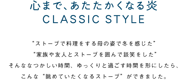 心まで、あたたかくなる炎 CLASSIC STYLE／"ストーブで料理をする母の姿で冬を感じた" "家族や友人とストーブを囲んで談笑をした"そんななつかしい時間、ゆっくりと過ごす時間を形にしたら、こんな“眺めていたくなるストーブ”ができました。
