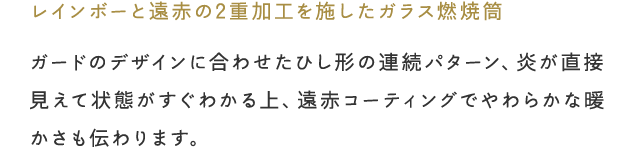 「レインボーと遠赤の2重加工を施したガラス燃焼筒」ガードのデザインに合わせたひし形の連続パターン、炎が直接見えて状態がすぐわかる上、遠赤コーティングでやわらかな暖かさも伝わります。