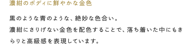 「濃紺のボディに鮮やかな金色」黒のような青のような、絶妙な色合い。濃紺にさりげない金色を配色することで、落ち着いた中にもきらりと高級感を表現しています。