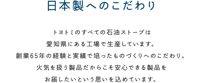 日本製へのこだわり トヨトミのすべての石油ストーブは愛知県にある工場で生産しています。創業65年の経験と実績で培ったものづくりへのこわだり。火気を扱う製品だからこそ安心できる製品をお届けしたいという思いを込めています。